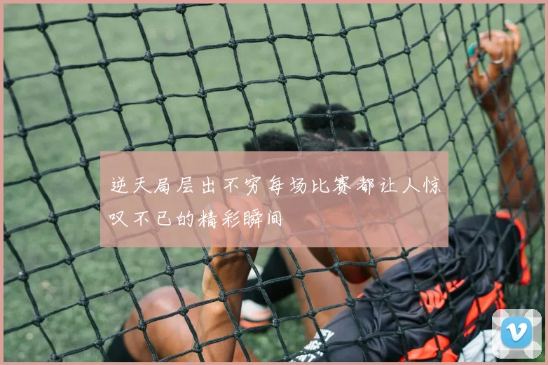 逆天局层出不穷每场比赛都让人惊叹不已的精彩瞬间