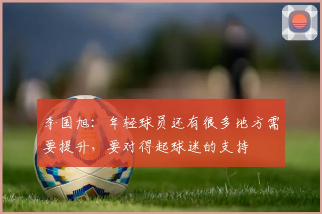 李国旭：年轻球员还有很多地方需要提升，要对得起球迷的支持