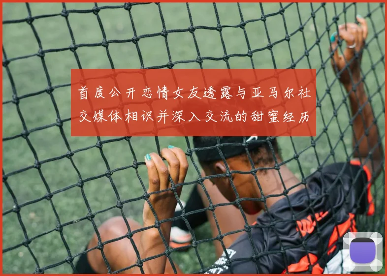 首度公开恋情女友透露与亚马尔社交媒体相识并深入交流的甜蜜经历
