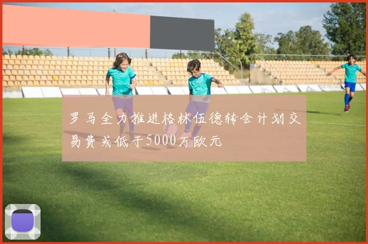罗马全力推进格林伍德转会计划交易费或低于5000万欧元