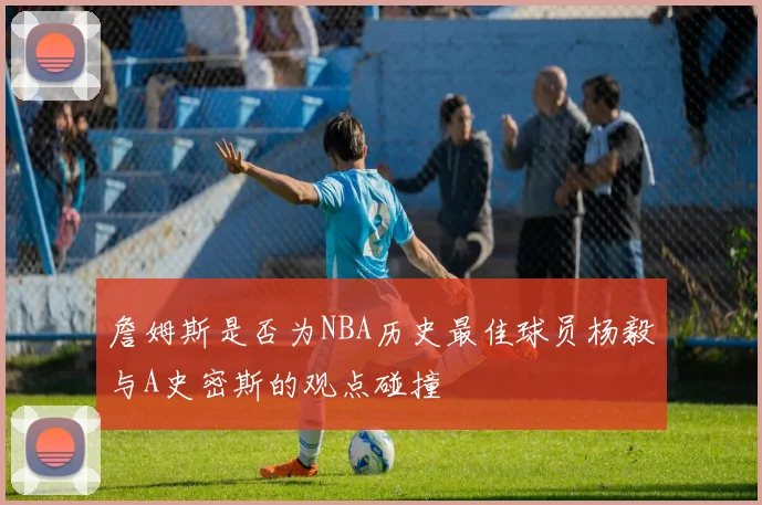 詹姆斯是否为NBA历史最佳球员杨毅与A史密斯的观点碰撞