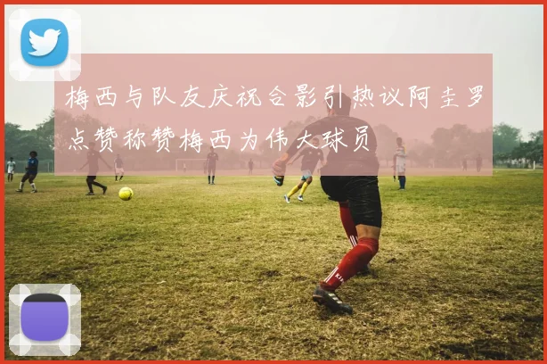 梅西与队友庆祝合影引热议阿圭罗点赞称赞梅西为伟大球员