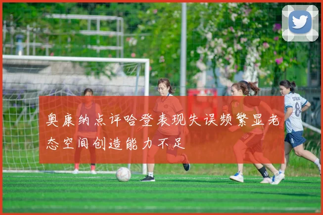 奥康纳点评哈登表现失误频繁显老态空间创造能力不足