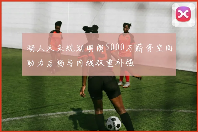 湖人未来规划明朗5000万薪资空间助力后场与内线双重补强