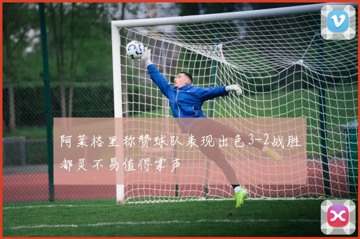 阿莱格里称赞球队表现出色3-2战胜都灵不易值得掌声