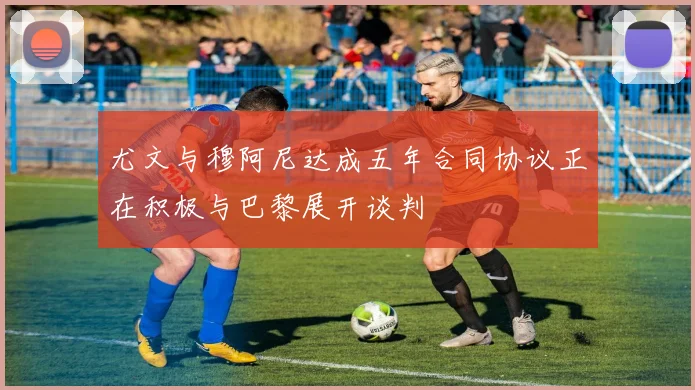 尤文与穆阿尼达成五年合同协议正在积极与巴黎展开谈判