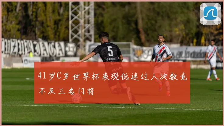 41岁C罗世界杯表现低迷过人次数竟不及三名门将