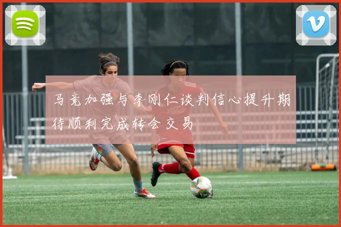 马竞加强与李刚仁谈判信心提升期待顺利完成转会交易
