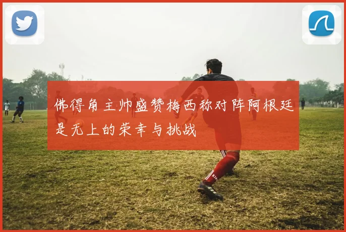 佛得角主帅盛赞梅西称对阵阿根廷是无上的荣幸与挑战