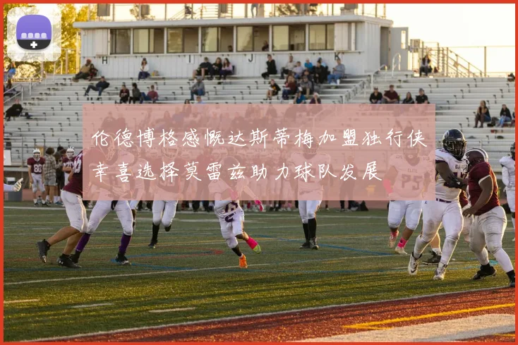 伦德博格感慨达斯蒂梅加盟独行侠幸喜选择莫雷兹助力球队发展