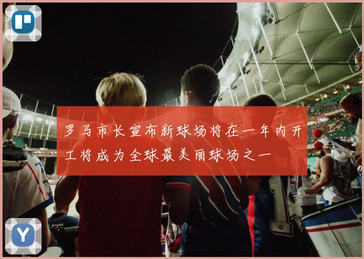 罗马市长宣布新球场将在一年内开工将成为全球最美丽球场之一