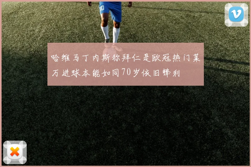 哈维马丁内斯称拜仁是欧冠热门莱万进球本能如同70岁依旧锋利