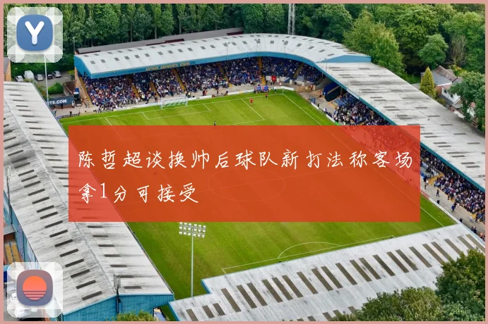 陈哲超谈换帅后球队新打法称客场拿1分可接受