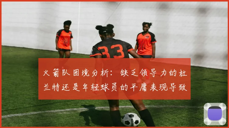 火箭队困境分析：缺乏领导力的杜兰特还是年轻球员的平庸表现导致的问题