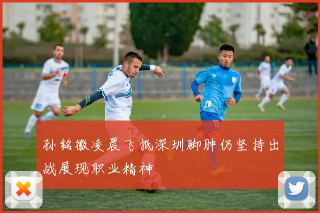 孙铭徽凌晨飞抵深圳脚肿仍坚持出战展现职业精神