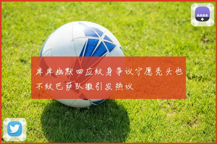 库库幽默回应纹身争议宁愿秃头也不纹巴萨队徽引发热议
