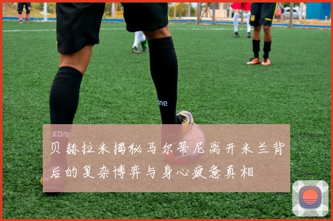 贝赫拉米揭秘马尔蒂尼离开米兰背后的复杂博弈与身心疲惫真相