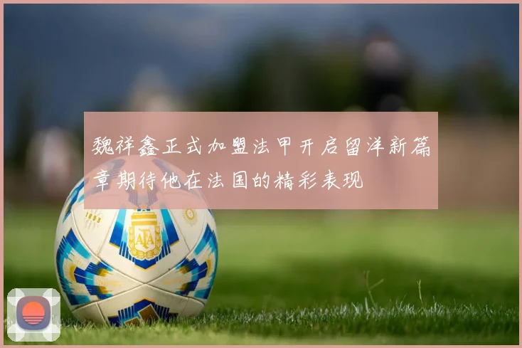 魏祥鑫正式加盟法甲开启留洋新篇章期待他在法国的精彩表现