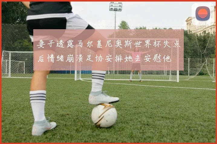 妻子透露马尔基尼奥斯世界杯失点后情绪崩溃足协安排她去安慰他