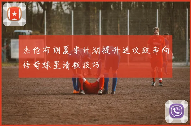 杰伦布朗夏季计划提升进攻效率向传奇球星请教技巧