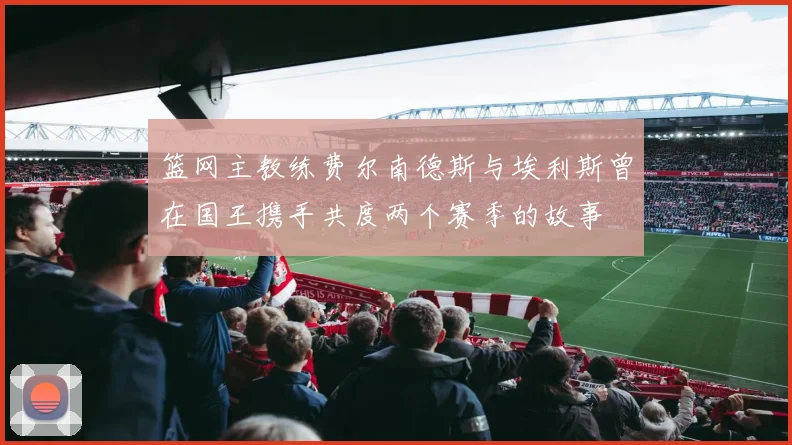 篮网主教练费尔南德斯与埃利斯曾在国王携手共度两个赛季的故事
