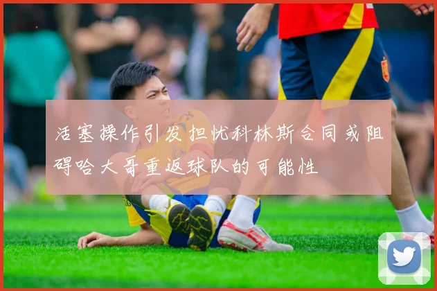 活塞操作引发担忧科林斯合同或阻碍哈大哥重返球队的可能性