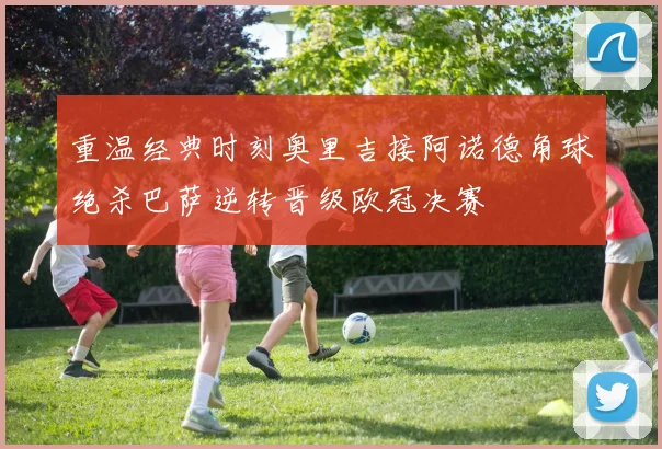 重温经典时刻奥里吉接阿诺德角球绝杀巴萨逆转晋级欧冠决赛