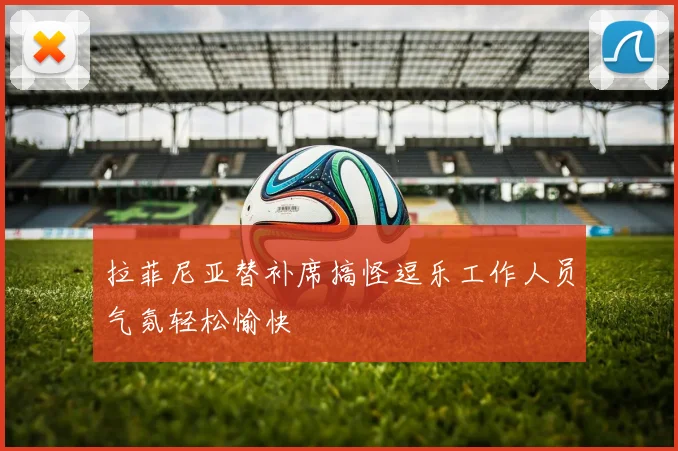 拉菲尼亚替补席搞怪逗乐工作人员气氛轻松愉快