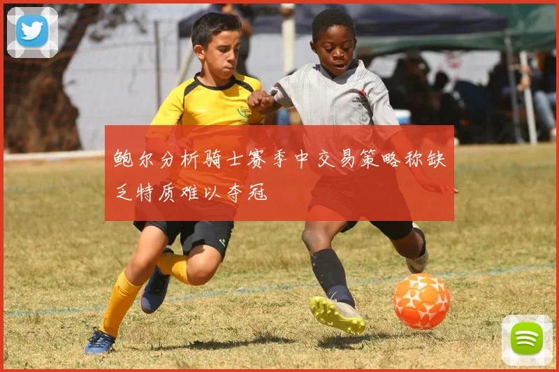 鲍尔分析骑士赛季中交易策略称缺乏特质难以夺冠