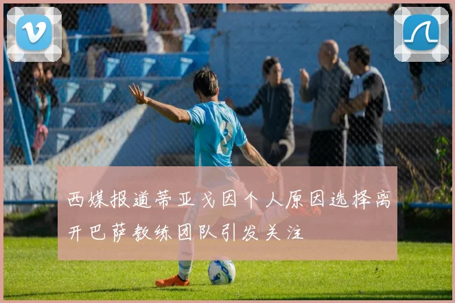 西媒报道蒂亚戈因个人原因选择离开巴萨教练团队引发关注