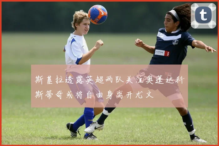 斯基拉透露英超两队关注奥蓬达科斯蒂奇或将自由身离开尤文