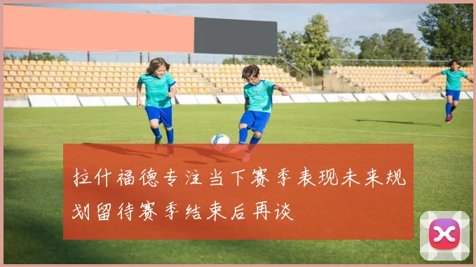 拉什福德专注当下赛季表现未来规划留待赛季结束后再谈