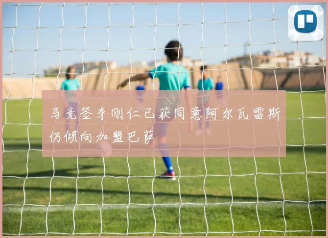 马竞签李刚仁已获同意阿尔瓦雷斯仍倾向加盟巴萨