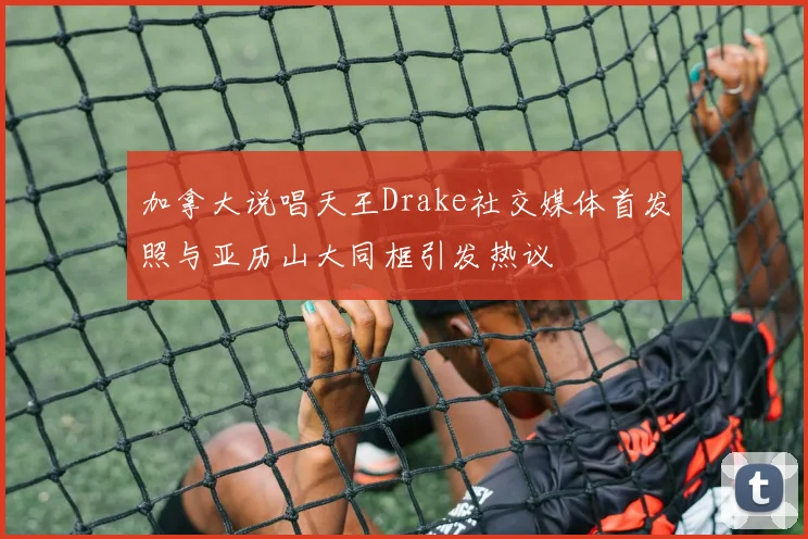 加拿大说唱天王Drake社交媒体首发照与亚历山大同框引发热议