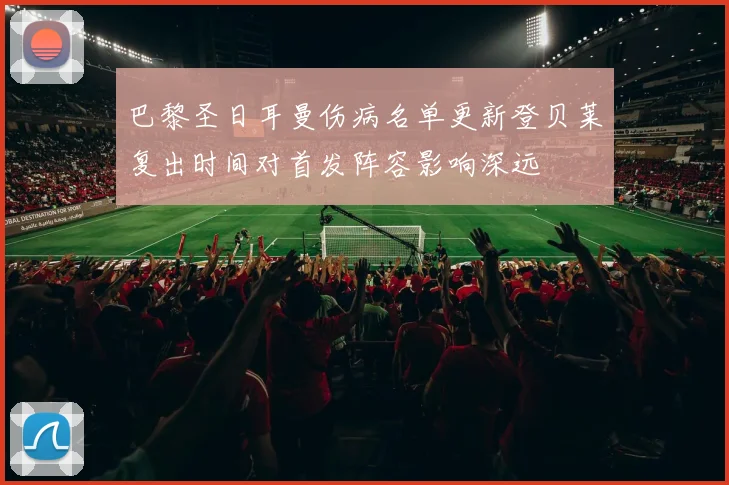 巴黎圣日耳曼伤病名单更新登贝莱复出时间对首发阵容影响深远