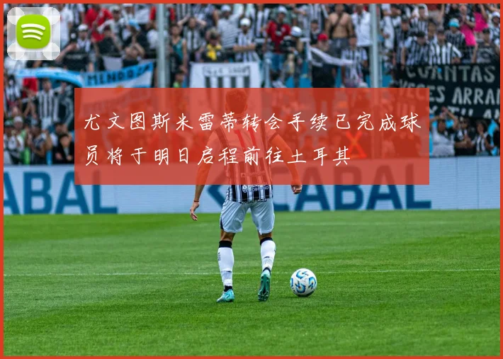 尤文图斯米雷蒂转会手续已完成球员将于明日启程前往土耳其